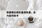 开云体育登录-埃塞俄比亚队备战执着，全力应对敌手的简单介绍