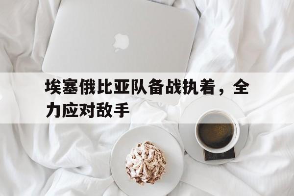 埃塞俄比亚队备战执着，全力应对敌手的简单介绍