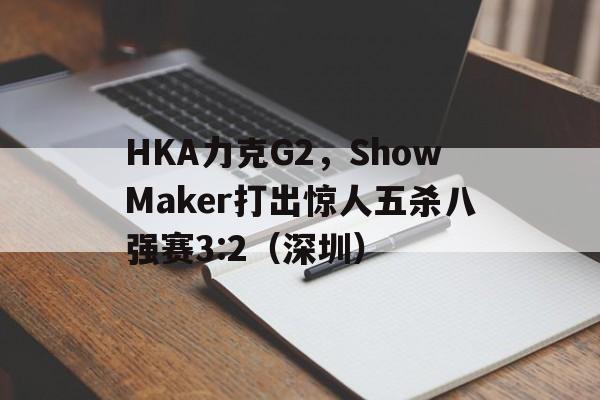 HKA力克G2，ShowMaker打出惊人五杀八强赛3:2（深圳）